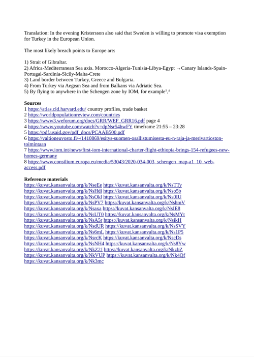 Sources
1 https://atlas.cid.harvard.edu/ country profiles, trade basket
2 https://worldpopulationreview.com/countries
3 https://www3.weforum.org/docs/GRR/WEF_GRR16.pdf page 4
4 https://www.youtube.com/watch?v=dpNsr54hwFY timeframe 21:55 – 23:28
5 https://pdf.usaid.gov/pdf_docs/PCAAB500.pdf
6 https://valtioneuvosto.fi/-/1410869/esitys-suomen-osallistumisesta-eu-n-raja-ja-merivartioston-
toimintaan
7 https://www.iom.int/news/first-iom-international-charter-flight-ethiopia-brings-154-refugees-new-
homes-germany
8 https://www.consilium.europa.eu/media/53043/2020-034-003_schengen_map-a1_10_web-
access.pdf

Archives
https://archive.is/RZMEg
https://web.archive.org/web/20160122032754/https://www3.weforum.org/docs/GRR/WEF_GRR16.pdf
https://tube.kansanvalta.org/w/t79HhwxS2fHRWiNUzzSVZj
https://web.archive.org/web/20061011042246/https://pdf.usaid.gov/pdf_docs/PCAAB500.pdf
https://archive.is/soaND
https://archive.is/RTFWA
https://web.archive.org/web/20211227061811/https://www.consilium.europa.eu/media/53043/2020-034-003_schengen_map-a1_10_web-access.pdf

Reference materials
https://kuvat.kansanvalta.org/k/NseEe
https://kuvat.kansanvalta.org/k/NsTTy
https://kuvat.kansanvalta.org/k/NsHdi
https://kuvat.kansanvalta.org/k/Nso5b
https://kuvat.kansanvalta.org/k/NsOkl
https://kuvat.kansanvalta.org/k/Ns0IU
https://kuvat.kansanvalta.org/k/NsPV7
https://kuvat.kansanvalta.org/k/NshmV
https://kuvat.kansanvalta.org/k/Nsaxa
https://kuvat.kansanvalta.org/k/NsIE8
https://kuvat.kansanvalta.org/k/NsUT0
https://kuvat.kansanvalta.org/k/NsMYt
https://kuvat.kansanvalta.org/k/NsA5r
https://kuvat.kansanvalta.org/k/NsikH
https://kuvat.kansanvalta.org/k/NsdUR
https://kuvat.kansanvalta.org/k/NsSVY
https://kuvat.kansanvalta.org/k/Ns6mL
https://kuvat.kansanvalta.org/k/Ns1P5
https://kuvat.kansanvalta.org/k/NsrcK
https://kuvat.kansanvalta.org/k/NscDs
https://kuvat.kansanvalta.org/k/NsNH4
https://kuvat.kansanvalta.org/k/Ns8Yw
https://kuvat.kansanvalta.org/k/NkZ2J
https://kuvat.kansanvalta.org/k/NkzbZ
https://kuvat.kansanvalta.org/k/NkVUP
https://kuvat.kansanvalta.org/k/Nk4Qf
https://kuvat.kansanvalta.org/k/Nk3mc