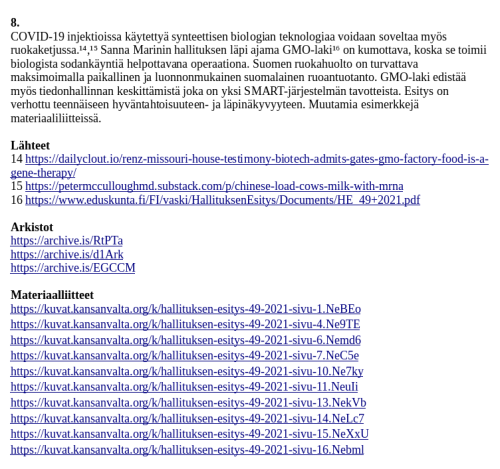 Lähteet
14 https://dailyclout.io/renz-missouri-house-testimony-biotech-admits-gates-gmo-factory-food-is-a-gene-therapy/
15 https://petermcculloughmd.substack.com/p/chinese-load-cows-milk-with-mrna
16 https://www.eduskunta.fi/FI/vaski/HallituksenEsitys/Documents/HE_49+2021.pdf

Arkistot
https://archive.is/RtPTa
https://archive.is/d1Ark
https://archive.is/EGCCM

Materiaalliitteet
https://kuvat.kansanvalta.org/k/hallituksen-esitys-49-2021-sivu-1.NeBEo
https://kuvat.kansanvalta.org/k/hallituksen-esitys-49-2021-sivu-4.Ne9TE
https://kuvat.kansanvalta.org/k/hallituksen-esitys-49-2021-sivu-6.Nemd6
https://kuvat.kansanvalta.org/k/hallituksen-esitys-49-2021-sivu-7.NeC5e
https://kuvat.kansanvalta.org/k/hallituksen-esitys-49-2021-sivu-10.Ne7ky
https://kuvat.kansanvalta.org/k/hallituksen-esitys-49-2021-sivu-11.NeuIi
https://kuvat.kansanvalta.org/k/hallituksen-esitys-49-2021-sivu-13.NekVb
https://kuvat.kansanvalta.org/k/hallituksen-esitys-49-2021-sivu-14.NeLc7
https://kuvat.kansanvalta.org/k/hallituksen-esitys-49-2021-sivu-15.NeXxU
https://kuvat.kansanvalta.org/k/hallituksen-esitys-49-2021-sivu-16.Nebml